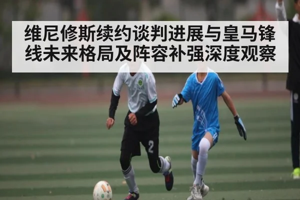 维尼修斯续约谈判进展与皇马锋线未来格局及阵容补强深度观察（kaiyun）